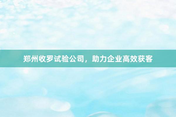 郑州收罗试验公司,助力企业高效获客