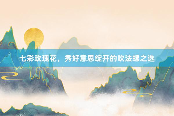 七彩玫瑰花，秀好意思绽开的吹法螺之选